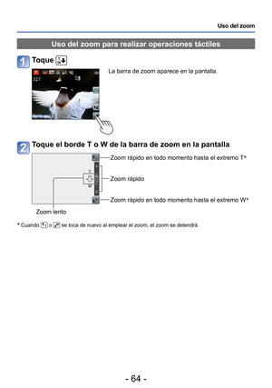 Page 64- 64 -
Uso del zoom
 Uso del zoom para realizar operaciones táctiles
Toque 
La barra de zoom aparece en la pantalla.
Toque el borde T o W de la barra de zoom en la pantalla
Zoom rápido en todo momento hasta el extremo T∗
Zoom rápido
Zoom rápido en todo momento hasta el extremo W ∗
Zoom lento
∗
 Cuando  o  se toca de nuevo al emplear el zoom, el zoom se detendrá. 