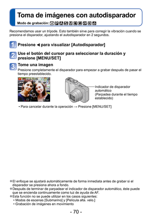 Page 70- 70 -
 
Toma de imágenes con autodisparador
Modo de grabación:          
Recomendamos usar un trípode. Esto también sirve para corregir la \
vibración cuando se 
presiona el disparador, ajustando el autodisparador en 2 segundos.
Presione  para visualizar [Autodisparador]
Use el botón del cursor para seleccionar la duración y 
presione [MENU/SET]
Tome una imagen
Presione completamente el disparador para empezar a grabar después de\
 pasar el 
tiempo preestablecido.
Indicador de disparador 
automático...