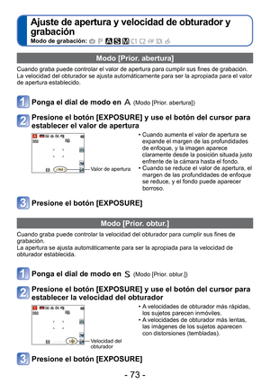 Page 73- 73 -
 
Ajuste de apertura y velocidad de obturador y 
grabación 
Modo de grabación:          
 Modo [Prior. abertura]
Cuando graba puede controlar el valor de apertura para cumplir sus fines\
 de grabación.
La velocidad del obturador se ajusta automáticamente para ser la apro\
piada para el valor 
de apertura establecido.
Ponga el dial de modo en  (Modo [Prior. abertura]) 
Presione el botón [EXPOSURE] y use el botón del cursor para 
establecer el valor de apertura
Valor de apertura 
 •Cuando aumenta el...