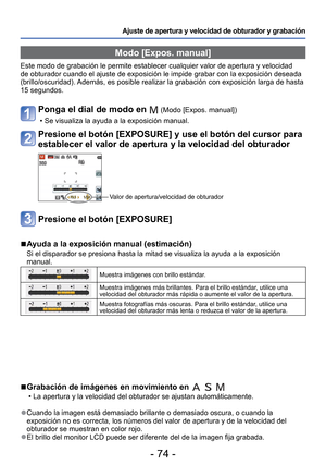 Page 74- 74 -
Ajuste de apertura y velocidad de obturador y grabación 
 Modo [Expos. manual]
Este modo de grabación le permite establecer cualquier valor de apert\
ura y velocidad 
de obturador cuando el ajuste de exposición le impide grabar con la e\
xposición deseada 
(brillo/oscuridad). Además, es posible realizar la grabación con exposición larga d\
e hasta 
15 segundos.
Ponga el dial de modo en  (Modo [Expos. manual])
 • Se visualiza la ayuda a la exposición manual.
Presione el botón [EXPOSURE] y use el...