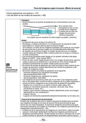 Page 79- 79 -
Toma de imágenes según la escena  [Modo de escena] 
 • Cómo seleccionar una escena ( →77)
 • Uso del flash en los modos de escenas ( →66)
[Toma 
panorámica]
(Continuación)
Consejos
 • Gire la cámara en el sentido de grabación tan continuamente como s\
ea  posible.
Si la cámara vibra 
demasiado tal vez no sea 
posible tomar imágenes 
o puede que se cree una 
imagen de panorama 
estrecha (pequeña).
Los sujetos que se visualizan en este margen se graban. (directriz)
Notas  • La posición del zoom se...