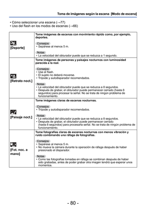 Page 80- 80 -
Toma de imágenes según la escena  [Modo de escena] 
 • Cómo seleccionar una escena ( →77)
 • Uso del flash en los modos de escenas ( →66)
 
[Deporte]
Tome imágenes de escenas con movimiento rápido como, por ejemplo, 
deportes.
Consejos • Sepárese al menos 5 m.
Notas  • La velocidad del obturador puede que se reduzca a 1 segundo.
 
[Retrato noct.]
Tome imágenes de personas y paisajes nocturnos con luminosidad 
parecida a la real.
Consejos • Use el flash.
 • El sujeto no deberá moverse.
 • Trípode y...