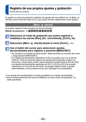 Page 85- 85 -
 
Registro de sus propios ajustes y grabación  
Modo [Personalizar]
Si registra su modo de grabación preferido, los ajustes del menú [\
Rec], etc. en [Mem. aj. 
cliente] y pone el dial de modo en  / , puede cambiar rápidamente a esos ajustes.
 [Mem. aj. cliente]
Se pueden registrar hasta 4 ajustes de cámara actuales.
 
■Modo de grabación:          
Seleccione el modo de grabación que quiera registrar y 
establezca los menús [Rec], [Im. movimiento], [Conf.], etc.
Seleccione [Mem. aj. cliente] desde...