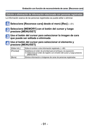 Page 91- 91 -
Grabación con función de reconocimiento de caras  [Reconoce cara] 
 Edición o eliminación de información relacionada con personas r\
egistradas
La información acerca de las personas registradas se puede editar o e\
liminar. 
Seleccione [Reconoce cara] desde el menú [Rec] (→51) 
Seleccione [MEMORY] con el botón del cursor y luego 
presione [MENU/SET]
Use el botón del cursor para seleccionar la imagen de cara 
que puede ser editada o eliminada
Use el botón del cursor para seleccionar el elemento y...