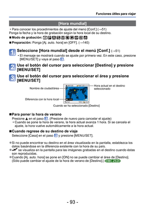 Page 93- 93 -
Funciones útiles para viajar
 [Hora mundial] 
 • Para conocer los procedimientos de ajuste del menú [Conf.] (→51)
Ponga la fecha y la hora de grabación según la hora local de su de\
stino.
 
■Modo de grabación:          
 
■Preparación: Ponga [Aj. auto. hora] en [OFF]. ( →140)
Seleccione [Hora mundial] desde el menú [Conf.] (→51) 
 • El mensaje se mostrará cuando se ajuste por primera vez. En este caso\
, presione  [MENU/SET] y vaya al paso 
.
Use el botón del cursor para seleccionar [Destino] y...