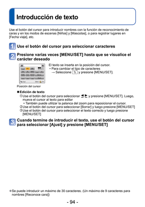 Page 94- 94 -
 
Introducción de texto
Use el botón del cursor para introducir nombres con la función de \
reconocimiento de 
caras y en los modos de escenas [Niños] y [Mascotas], o para registra\
r lugares en 
[Fecha viaje], etc.
Use el botón del cursor para seleccionar caracteres
Presione varias veces [MENU/SET] hasta que se visualice el 
carácter deseado
Posición del cursor
El texto se inserta en la posición del cursor. • Para cambiar el tipo de caracteres → Seleccione 
 y presione [MENU/SET].
 
■Edición de...