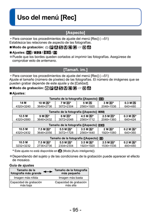 Page 95- 95 -
 
Uso del menú [Rec]
[Aspecto]
 • Para conocer los procedimientos de ajuste del menú [Rec] (→51)
Establezca las relaciones de aspecto de las fotografías.
 
■Modo de grabación:          
 
■Ajustes:  /  /  / 
 
●Puede que los bordes queden cortados al imprimir las fotografías. Asegúrese de 
comprobar esto de antemano.
 [Tamañ. im.]
 • Para conocer los procedimientos de ajuste del menú [Rec] ( →51)
Ajuste el tamaño (número de píxeles) de las fotografías. E\
l número de imágenes que se 
pueden grabar...
