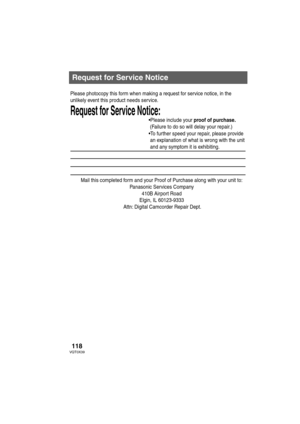 Page 118118VQT0X39
Request for Service Notice
Mail this completed form and your Proof of Purchase along with your unit to:  
Panasonic Services Company  
410B Airport Road  
Elgin, IL 60123-9333  
Attn: Digital Camcorder Repair Dept.
Request for Service Notice:   
Please photocopy this form when making a request for service notice, in the 
unlikely event this product needs service.
Please include your proof of purchase.  
 (Failure to do so will delay your repair.)
To further speed your repair, please provide...