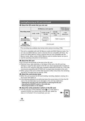 Page 1616VQT0X39
∫About the SD cards that you can use
¢The recording may suddenly stop during motion picture recording. (P36)
∫About the SD card
≥Do not touch the terminals on the back of the SD card.
≥Electrical noise, static electricity, or the failure of this unit or the SD card may 
damage or erase the data stored on the SD card. Save important data recorded on 
this unit to a PC using the USB cable (supplied), MotionSD STUDIO etc. (P76) (We 
recommend using MotionSD STUDIO etc. to acquire data recorded on...