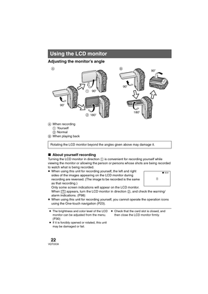 Page 2222VQT0X39
Adjusting the monitor’s angle
AWhen recording
1Yourself
2Normal
BWhen playing back
∫About yourself recording
Turning the LCD monitor in direction 1 is convenient for recording yourself while 
viewing the monitor or allowing the person or persons whose shots are being recorded 
to watch what is being recorded.
≥When using this unit for recording yourself, the left and right 
sides of the images appearing on the LCD monitor during 
recording are reversed. (The image to be recorded is the same 
as...