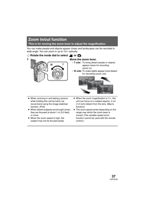 Page 3737VQT0X39
You can make people and objects appear closer and landscapes can be recorded in 
wide angle. You can zoom in up to 10k optically.
¬Rotate the mode dial to select   or  .
1Move the zoom lever.–T sideTo bring distant people or objects 
appear closer for recording 
(zoom in)
–W sideTo make sights appear more distant 
for recording (zoom out)
Zoom in/out function
This is for moving the zoom lever to adjust the magnification.
) ,
1010t 10tWT WT 5t 5tWT WT 1tWT 1tWT
≥When zooming in and taking a...