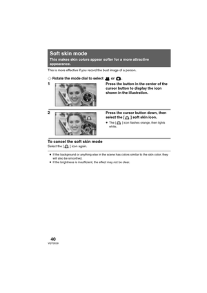 Page 4040VQT0X39
This is more effective if you record the bust image of a person.
¬Rotate the mode dial to select   or  .
1Press the button in the center of the 
cursor button to display the icon 
shown in the illustration.
2Press the cursor button down, then 
select the [ ] soft skin icon.
≥The [ ] icon flashes orange, then lights 
white.
To cancel the soft skin mode
Select the [ ] icon again.
Soft skin mode
This makes skin colors appear softer for a more attractive 
appearance.
≥If the background or anything...