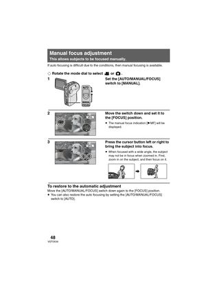 Page 4848VQT0X39
If auto focusing is difficult due to the conditions, then manual focusing is available.
¬Rotate the mode dial to select   or  .
1Set the [AUTO/MANUAL/FOCUS] 
switch to [MANUAL].
2Move the switch down and set it to 
the [FOCUS] position.
≥The manual focus indication [1MF] will be 
displayed.
3Press the cursor button left or right to 
bring the subject into focus.
≥When focused with a wide angle, the subject 
may not be in focus when zoomed in. First, 
zoom in on the subject, and then focus on...