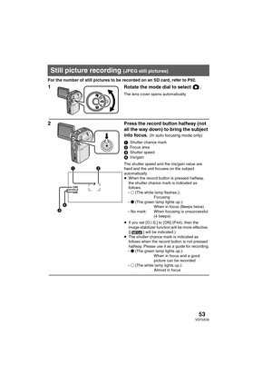 Page 5353VQT0X39
For the number of still pictures to be recorded on an SD card, refer to P92.
1 Rotate the mode dial to select  .
The lens cover opens automatically.
2 Press the record button halfway (not 
all the way down) to bring the subject 
into focus.
(In auto focusing mode only)
1Shutter chance mark
2Focus area
3Shutter speed
4Iris/gain
The shutter speed and the iris/gain value are 
fixed and the unit focuses on the subject 
automatically.
≥When the record button is pressed halfway, 
the shutter chance...