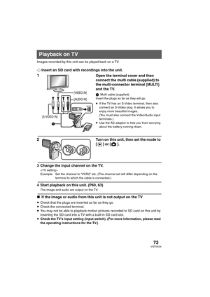 Page 7373VQT0X39
Images recorded by this unit can be played back on a TV.
¬Insert an SD card with recordings into the unit.
1Open the terminal cover and then 
connect the multi cable (supplied) to 
the multi-connector terminal [MULTI] 
and the TV. 
1Multi cable (supplied)
Insert the plugs as far as they will go.
≥If the TV has an S-Video terminal, then also 
connect an S-Video plug. It allows you to 
enjoy more beautiful images. 
(You must also connect the Video/Audio input 
terminals.)
≥Use the AC adaptor to...