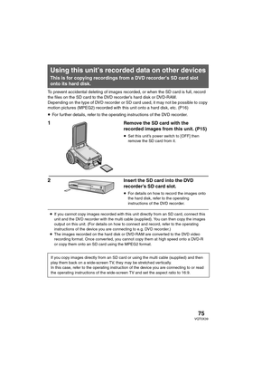 Page 7575VQT0X39
To prevent accidental deleting of images recorded, or when the SD card is full, record 
the files on the SD card to the DVD recorder’s hard disk or DVD-RAM.
Depending on the type of DVD recorder or SD card used, it may not be possible to copy 
motion pictures (MPEG2) recorded with this unit onto a hard disk, etc. (P16)
≥For further details, refer to the operating instructions of the DVD recorder.
1Remove the SD card with the 
recorded images from this unit. (P15)
≥Set this unit’s power switch...