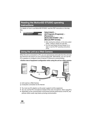 Page 8686VQT0X39
For details on how to use MotionSD STUDIO, read the PDF instructions or the help 
files.
1 Select [start]>
[All Programs (Programs)]>
[Panasonic]>
[MotionSD STUDIO 1.1E]>
[Manual (PDF format)].
≥After star ting the software, on the menu select 
[Help]>[Help] to display the help files.
≥You will need Adobe Acrobat Reader 5.0 or 
later to read the PDF operating instructions. 
(P76)
When the unit is connected to a PC, you can send pictures and audio from the unit over 
the Internet to the person...