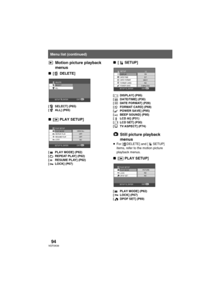 Page 9494VQT0X39
Motion picture playback 
menus
∫[ DELETE]
[ SELECT] (P65)
[ ALL] (P65)
∫[ PLAY SETUP]
[ PLAY MODE] (P62)
[ REPEAT PLAY] (P62)
[ RESUME PLAY] (P62)
[ LOCK] (P67)
∫[ SETUP]
[ DISPLAY] (P95)
[ DATE/TIME] (P30)
[ DATE FORMAT] (P29)
[ FORMAT CARD] (P68)
[ POWER SAVE] (P95)
[ BEEP SOUND] (P95)
[ LCD AI] (P31)
[ LCD SET] (P30)
[ TV ASPECT] (P74)
Still picture playback 
menus
≥For [ DELETE] and [ SETUP] 
items, refer to the motion picture 
playback menus.
∫[ PLAY SETUP]
[ PLAY MODE] (P62)
[LOCK] (P67)...