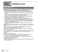 Page 104104LSQT1426105LSQT1426
When using the unit
Keep the SD Video Camera as far away as possible from electromagnetic 
equipment (such as microwave ovens, TVs, video games etc.).If you use the SD Video Camera on top of or near a TV, the pictures and 
sound on the SD Video Camera may be disrupted by electromagnetic wave 
radiation.
Do not use the SD Video Camera near cell phones because doing so may 
result in noise adversely affecting the pictures and sound.
Recorded data may be damaged, or pictures may be...