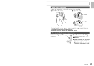Page 1716LSQT142617LSQT1426
Using the hand strap (supplied)
 Using as strap
  Fit over your wrist and adjust the 
length of the strap.
Using the LCD monitor
Images can be checked on the LCD monitor when recording.
 Open the LCD monitor. Adjust the angle.
Up to 180 ˚
Up to 90 ˚
Forcing the LCD monitor open or rotating it past the angle to which it c\
an be 
rotated will cause trouble or malfunctioning.
Brightness and color density can be adjusted. (P.29)
How to use the lens cover open lever
Before recording,...