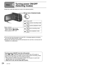 Page 2424LSQT142625LSQT1426
Setup4
Turning power ON/OFF
(Selecting modes)Rotate the mode dial to motion picture recording/playback, still picture\
 
recording/playback or power OFF.
Set to icon of desired mode.
Power OFF
Motion picture recording mode 
(P.32)
Motion picture playback mode 
(P.58)
Still picture recording mode 
(P.34)
Still picture playback mode 
(P.61)
Rotate the mode dial slowly but surely to the desired position.The very first time that power is turned ON, a message appears prompting\
 
you to...
