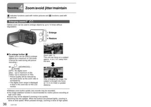Page 3636LSQT142637LSQT142637LSQT1426
Recording4Zoom/avoid jitter/maintain  picture brightness in dark locations
 indicates functions used with motion pictures and  functions used with 
still pictures.
Enlarging (zoom)  
Optical zoom can be used to enlarge objects by up to 10 times without 
degradation.
Enlarge
Restore
Zoom ratio: 1x
This unit can focus on a subject 
approx. 4 cm (1.6˝) away from 
the lens.
After enlarging the image, the 
subject is brought into focus 
at 1.0 m (3.3 feet) or greater 
distance....