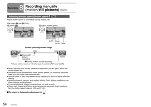 Page 5454LSQT142655LSQT142655LSQT1426
Recording8
Recording manually 
(motion/still pictures) 
(cont.)
Focus, coloring, shutter speed and brightness can be manually adjusted. indicates functions used with motion pictures and  functions used with 
still pictures.
Adjusting shutter speed (Shutter speed)  
Adjust shutter speed to record fast-moving objects, etc.
After steps 
1 and 2 (P.50)
 Select  []. Adjust shutter speed.
4/4NEXTBACK
Shutter speed
SHTR–: Slower SHTR+: Faster
Î  Slower extreme becomes 1/30 when...