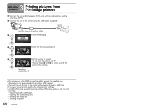 Page 6868LSQT142669LSQT1426
  Connect the unit and AC adaptor (P.20), and set the mode dial to a setting 
other than [OFF].
 Connect the unit to the printer using the USB cable (supplied).
Insert the plugs as far as they will go.
Select [PictBridge].
Select the still pictures to print.
Number of 
copies (Max. 9)
Set the number of copies.
To not print the picture, set “0”.
Repeat steps 
 and  to select up to 8 still 
pictures for printing. 
•
•
Do not use any other USB connecting cables except the supplied one....