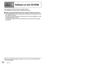 Page 7676LSQT142677LSQT1426
With a 
computer
1Software on the CD-ROM
The supplied CD-ROM contains the software below:
This CD-ROM can only be used on Windows computers.
 Image management/DVD production software VideoCam Suite 2.0This software allows motion pictures and still pictures to be acquired f\
rom this 
unit, edited and output.
The acquired motion pictures and still pictures can also be attached to \
e-mail 
or edited and saved on DVD.
For information about how to use VideoCam Suite, read the PDF...