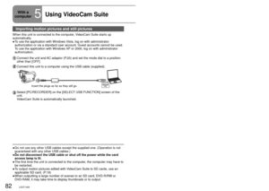 Page 8282LSQT142683LSQT1426
Importing motion pictures and still pictures
When this unit is connected to the computer, VideoCam Suite starts up 
automatically. To use the application with Windows Vista, log on with administrator 
authorization or via a standard user account. Guest accounts cannot be u\
sed. 
To use the application with Windows XP or 2000, log on with administrator 
authorization.
Connect the unit and AC adaptor (P.20) and set the mode dial to a position 
other than [OFF].
Connect this unit to a...