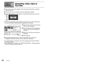 Page 8484LSQT142685LSQT1426
With a 
computer
6
Uploading video clips to 
YouTubeWhen VideoCam Suite is used, you can upload the video clips you have 
recorded in WEB Mode to YouTube.
   Connect the unit and AC adaptor (P.20) and set the mode dial to a position 
other than [OFF].
 Connect this unit to a computer using the USB cable (supplied).
  Select [WEB MODE] on the [SELECT USB FUNCTION] screen of the unit.
The YouTube uploader on the computer screen starts up, and the video clips 
you have recorded in WEB...