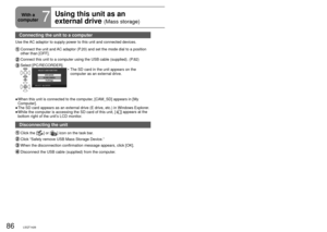 Page 8686LSQT142687LSQT1426
Connecting the unit to a computer 
Use the AC adaptor to supply power to this unit and connected devices.
  Connect the unit and AC adaptor (P.20) and set the mode dial to a position 
other than [OFF].
 Connect this unit to a computer using the USB cable (supplied). (P.82)
 Select  [PC/RECORDER].The SD card in the unit appears on the 
computer as an external drive.
•
When this unit is connected to the computer, [CAM_SD] appears in [My 
Computer].
The SD card appears as an external...