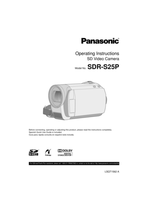 Page 1Operating Instructions
SD Video Camera
Model No.SDR-S25P
Before connecting, operating or adjusting this product, please read the instructions completely.
Spanish Quick Use Guide is included.
Guía para rápida consulta en español está incluida.
LSQT1562 A
 For USA and Puerto Rico assistance, please call: 1-800-211-PANA(7262) or, contact us via the web at: http://www.panasonic.com/c ontactinfo
until 
2009/ 3/13
SDR-S25P-LSQT1562_mst.book  1 ページ  ２００９年２月１２日　木曜日　午後５時４８分 