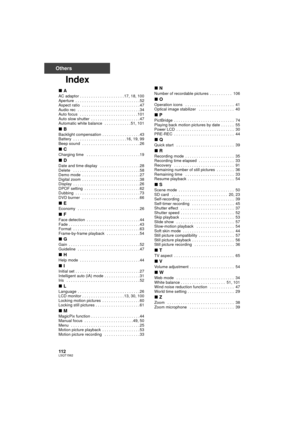 Page 112112LSQT1562
Others
Index
∫A
AC adaptor . . . . . . . . . . . . . . . . . . . . 17, 18, 100
Aperture  . . . . . . . . . . . . . . . . . . . . . . . . . . . . . 52
Aspect ratio   . . . . . . . . . . . . . . . . . . . . . . . . . . 47
Audio rec  . . . . . . . . . . . . . . . . . . . . . . . . . . . . 34
Auto focus   . . . . . . . . . . . . . . . . . . . . . . . . . . 101
Auto slow shutter  . . . . . . . . . . . . . . . . . . . . . . 47
Automatic white balance   . . . . . . . . . . . . 51, 101
∫B
Backlight...