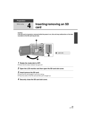 Page 2323LSQT1562
Preparation
Before using
4
Inserting/removing an SD 
card
Caution:
If the SD card is inserted or removed while the power is on, this unit may malfunction or the data 
recorded on the SD card may be lost.
1Rotate the mode dial to OFF.
≥Check that the status indicator has gone off.
2Open the LCD monitor and then open the SD card slot cover.
3Insert/remove the SD card.
≥Press the SD card straight in as far as it will go.
≥ Press the center of the SD card and then pull it straight out.
4Securely...