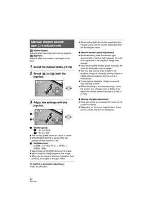 Page 5252LSQT1562
Shutter Speed:
Adjust it when recording fast-moving subjects. Aperture:
Adjust it when the screen is too bright or too 
dark.
1Select the manual mode. ( l49)
2Select [ ] or [ ] with the 
joystick.
3Adjust the settings with the 
joystick.
A Shutter speed:
 1/60 to 1/8000
 1/60 to 1/500
≥ The shutter speed closer to 1/8000 is faster.
≥ If [AUTO SLW SHTR] is set to [ON], the 
slowest shutter speed is 1/30.
B Iris/Gain value:
CLOSE # (F16 to F2.2)  # OPEN  # 
(0dB to 18dB)
≥ Value closer to...