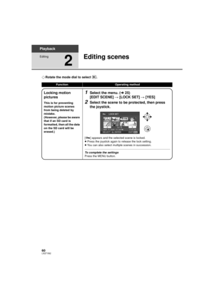 Page 6060LSQT1562
Playback
Editing
2
Editing scenes
¬Rotate the mode dial to select  .
FunctionOperating method
Locking motion 
pictures
This is for preventing 
motion picture scenes 
from being deleted by 
mistake.
(However, please be aware 
that if an SD card is 
formatted, then all the data 
on the SD card will be 
erased.)
1Select the menu. ( l25)
[EDIT SCENE]  # [LOCK SET]  # [YES]
2Select the scene to be protected, then press 
the joystick.
[ ] appears and the selected scene is locked.
≥Press the joystick...