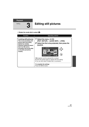 Page 6161LSQT1562
Playback
Editing
3
Editing still pictures
¬Rotate the mode dial to select  .
FunctionOperating method
Locking still pictures
This is for preventing still 
picture files from being 
deleted by mistake.
(However, please be aware 
that if an SD card is 
formatted, then all the data 
on the SD card will be 
erased.)
1Select the menu. ( l25)
[PICT. SETUP]  # [LOCK SET]  # [YES]
2Select the file to be protected, then press the 
joystick.
[ ] appears and the selected file is locked.
≥Press the...