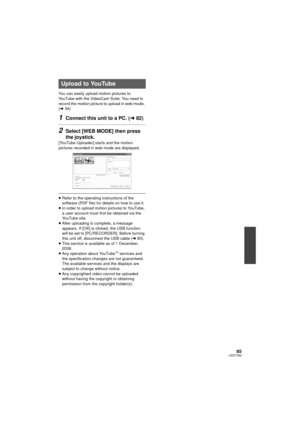 Page 8585LSQT1562
You can easily upload motion pictures to 
YouTube with the VideoCam Suite. You need to 
record the motion picture to upload in web mode. 
(l34)
1Connect this unit to a PC. ( l82)
2Select [WEB MODE] then press 
the joystick.
[YouTube Uploader] starts and the motion 
pictures recorded in web mode are displayed.
≥Refer to the operating instructions of the 
software (PDF file) for details on how to use it.
≥ In order to upload motion pictures to YouTube, 
a user account must first be obtained via...