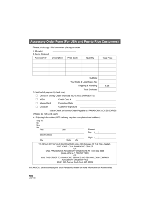 Page 108108LSQT1488
In CANADA, please contact your local Panasonic dealer for more information on Accessories.
Accessory Order Form (For USA and Puerto Rico Customers)
TO OBTAIN ANY OF OUR ACCESSORIES YOU CAN DO ANY OF THE FOLLOWING:  
VISIT YOUR LOCAL PANASONIC DEALER 
OR 
CALL PANASONIC’S ACCESSORY ORDER LINE AT 1-800-332-5368 
[6 AM-6 PM M-F, PACIFIC TIME] 
OR 
MAIL THIS ORDER TO: PANASONIC SERVICE AND TECHNOLOGY COMPANY 
ACCESSORY ORDER OFFICE 
20421 84th Avenue South Kent, WA. 98032
Ship To: 
Mr.
Mrs.
Ms....