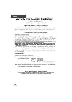 Page 112112LSQT1488
Others
Warranty (For Canadian Customers)
Panasonic Canada Inc.5770 Ambler Drive, Mississauga, Ontario L4W 2T3
PANASONIC PRODUCT – LIMITED WARRANTY
Panasonic Canada Inc. warrants this product to be free from defects in material and workmanship and 
agrees to remedy any such defect for a period as stated below from the date of original purchase.
Camcorder Product – One (1) year, parts and labour
LIMITATIONS AND EXCLUSIONS
This warranty does not apply to products purchased outside Canada or to...