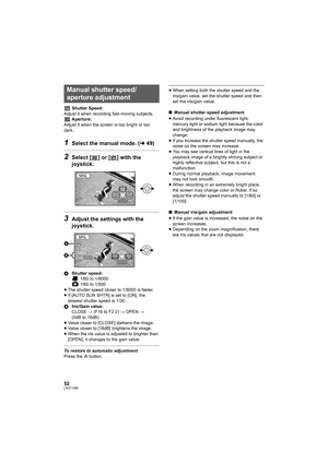 Page 5252LSQT1488
Shutter Speed:
Adjust it when recording fast-moving subjects.
Aperture:
Adjust it when the screen is too bright or too 
dark.
1Select the manual mode. (l49)
2Select [ ] or [ ] with the 
joystick.
3Adjust the settings with the 
joystick.
AShutter speed:
 1/60 to 1/8000
 1/60 to 1/500
≥The shutter speed closer to 1/8000 is faster.
≥If [AUTO SLW SHTR] is set to [ON], the 
slowest shutter speed is 1/30.
BIris/Gain value:
CLOSE # (F16 to F2.2) # OPEN # 
(0dB to 18dB)
≥Value closer to [CLOSE]...