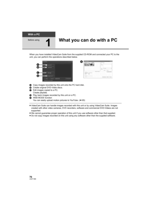 Page 7676LSQT1488
With a PC
Before using
1
What you can do with a PC
When you have installed VideoCam Suite from the supplied CD-ROM and connected your PC to the 
unit, you can perform the operations described below.
ACopy images recorded by this unit onto the PC hard disk.
BCreate original DVD-Video discs.
CEdit images copied to a PC.
Create playlists.
DPlay back images recorded by this unit on a PC.
EWEB MODE function
You can easily upload motion pictures to YouTube. (l85)
≥VideoCam Suite can handle images...