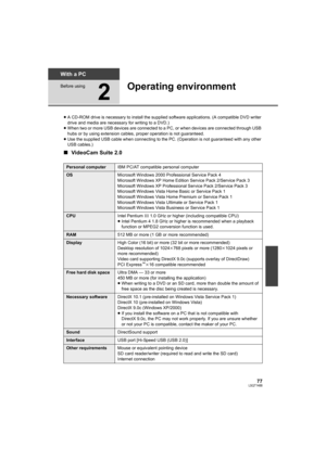 Page 7777LSQT1488
With a PC
Before using
2
Operating environment
≥A CD-ROM drive is necessary to install the supplied software applications. (A compatible DVD writer 
drive and media are necessary for writing to a DVD.)
≥When two or more USB devices are connected to a PC, or when devices are connected through USB 
hubs or by using extension cables, proper operation is not guaranteed.
≥Use the supplied USB cable when connecting to the PC. (Operation is not guaranteed with any other 
USB cables.)
∫VideoCam Suite...