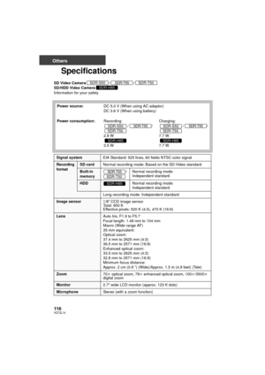 Page 116116VQT2L14
Others
Specifications
SD Video Camera//
SD/HDD Video Camera
Information for your safety
Power source: DC 5.0 V (When using AC adaptor)
DC 3.6 V (When using battery)
Power consumption: Recording:
//
2.9 W
3.5 W Charging:
//
7.7 W
7.7 WSDR-S50SDR-T55SDR-T50SDR-H85
SDR-S50SDR-T55SDR-T50
SDR-H85
SDR-S50SDR-T55SDR-T50
SDR-H85
Signal system EIA Standard: 525 lines, 60 fields NTSC color signal
Recording 
formatSD cardNormal recording mode: Based on the SD-Video standard
Built-in 
memory / Normal...