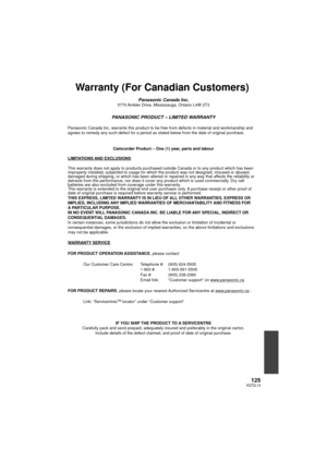 Page 125125VQT2L14
Warranty (For Canadian Customers)
Panasonic Canada Inc.5770 Ambler Drive, Mississauga, Ontario L4W 2T3
PANASONIC PRODUCT – LIMITED WARRANTY
Panasonic Canada Inc. warrants this product to be free from defects in m\
aterial and workmanship and 
agrees to remedy any such defect for a period as stated below from the d\
ate of original purchase.Camcorder Product – One (1) year, parts and labour
LIMITATIONS AND EXCLUSIONS
This warranty does not apply to products purchased outside Canada or to \
any...