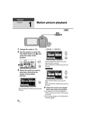 Page 6262VQT2L14
Playback
Playback
1
Motion picture playback
1Change the mode to  .
2Use the joystick to select the 
Play Mode Select icon A, then 
press the center of the 
joystick.
3Select the media you wish to 
play back, then press the 
center of the joystick.
Select [VIDEO/SD CARD] to play back the 
SD card. /
Select [VIDEO/Built-inMemory] to play 
back the built-in memory.
Select [VIDEO/SD CARD] to play back the 
SD card.
Select [VIDEO/HDD] to play back the 
HDD.
Select [VIDEO/SD CARD] to play back the...