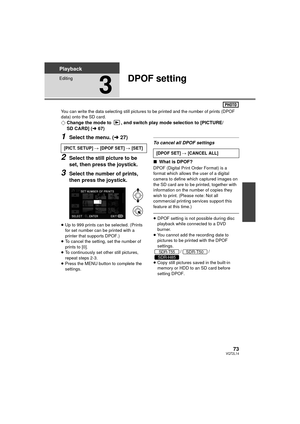 Page 7373VQT2L14
Playback
Editing
3
DPOF setting
You can write the data selecting still pictures to be printed and the number of prints (DPOF 
data) onto the SD card.
¬Change the mode to  , and switch play mode selection to [PICTURE/
SD CARD] ( l67)
1Select the menu. ( l27)
2Select the still picture to be 
set, then press the joystick.
3Select the number of prints, 
then press the joystick.
≥Up to 999 prints can be selected. (Prints 
for set number can be printed with a 
printer that supports DPOF.)
≥ To cancel...