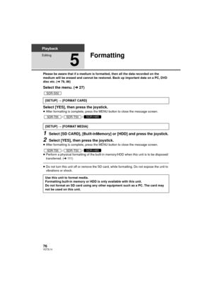 Page 7676VQT2L14
Playback
Editing
5
Formatting
Please be aware that if a medium is formatted, then all the data recorded on the 
medium will be erased and cannot be restored. Back up important data on a PC, DVD 
disc etc. (l79, 86)
Select the menu. ( l27)
Select [YES], then press the joystick.
≥ After formatting is complete, press the MENU button to close the message screen.
//
1Select [SD CARD], [Built-inMemory] or [HDD] and press the joystick.
2Select [YES], then press the joystick.≥After formatting is...