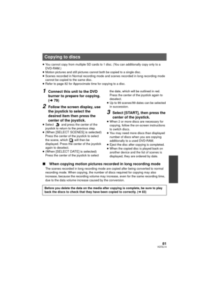 Page 8181VQT2L14
≥You cannot copy from multiple SD cards to 1 disc. (You can additionally copy only to a 
DVD-RAM.)
≥ Motion pictures and still pictures cannot both be copied to a single disc.
≥ Scenes recorded in Normal recording mode and scenes recorded in long recording mode 
cannot be copied to the same disc.
≥ Refer to page 82 for Approximate time for copying to a disc.
1Connect this unit to the DVD 
burner to prepare for copying. 
(l 79)
2Follow the screen display, use 
the joystick to select the 
desired...